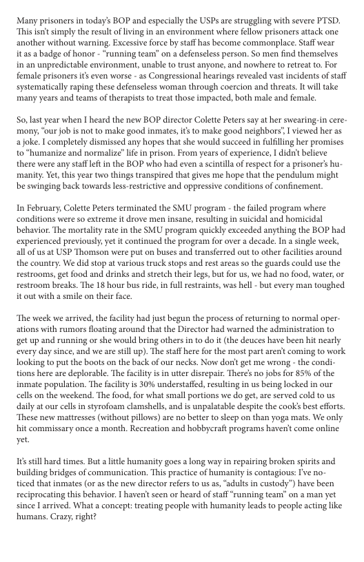Many prisonersin today’s BOP and especially the USPs are struggling with severe PTSD. “This isnit simply the result of living in an environment where fellow prisoners attack one another without warning. Excessive force by staff has become commonplace. Staff wear it as a badge of honor - “running team” on a defenseless person. So men find themselves in an unpredictable environment, unable to trust anyone, and nowhere to retreat to. For female prisonersits even worse - as Congressional hearings revealed vast incidents of staff systematically raping these defenseless woman through coercion and threats. It will take many years and teams of therapists to treat those impacted, both male and female So, last year when I heard the new BOP director Colette Peters say at her swearing-in cere- mony, “ourjob is not to make good inmates,is to make good neighbors’, I viewed her as a joke. I completely dismissed any hopes that she would succeed in fulfilling her promises to *humanize and normalize” lfe in prison. From years of experience, I didn’ believe there were any staffeftin the BOP who had even a scintilla of respect for a prisoner’s hu- manity: Vet this year two things transpired that gives me hope that the pendulum might be swinging back towards lessestrictive and oppressive conditions of confinement In February, Colette Peters terminated the SMU program - the faled program where conditions were so extreme it drove men insane, resulting in suicidal and homicidal behavior. The mortalty rate in the SMU program quickly exceeded anything the BOP had experienced previously;yet it continued the program for over a decade. In single week, allof us at USP Thomson were put on buses and transferred out to other facilities around the country. We did stop at various truck stops and rest areas so the guards could use the restrooms, get food and drinks and stretch their legs, but or us, we had no food, water, o restroom breaks. The 18 hour bus ride, in full restraints, was hell - but every man toughed. it out with a smile on their face. ‘The week we arrived, the faclity had just begun the process of returning to normal oper- ations with rumors floating around that the Director had warned the administration to get up and running or she would bring others in to do it (the deuces have been hit nearly every day since, and we are still up). The staff here for the most part aren’t coming to work looking to put the boots on the back of our necks. Now don’ get me wrong - the condi- tions here are deplorable. The facilty is in utter disrepair. There’s no jobs for 85% of the inmate population. The facilty is 30% understaffed, resulting in us being locked in our cells on the weekend. The food, for what small portions we do get, are served cold to us daily at our cellsin styrofoam clamshells, and is unpalatable despite the cooks best efforts. ‘These new mattresses (without pillows) are no better to sleep on than yoga mats. We only. hit commissary once a month. Recreation and hobbycraft programs haven come online yet. s still hard times. But a litle humanity goes a long way in repairing broken spirits and building bridges of communication. This practice of humanity is contagious: I’ve no- ticed that inmates (or as the new director refers to us a, “adults in custody”) have been reciprocating this behavior. havent seen or heard of staff “runing team” on 2 man yet since I arrived. What a concept: treating people with humanity leads to people acting like humans. Crazy, right?